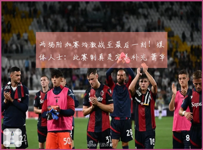 两场附加赛均激战至最后一刻！媒体人士：此赛制真是完美补充 萧华表现优秀