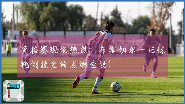 资格赛现场热烈：布雷切尔一记惊艳倒挂金钩点燃全场！