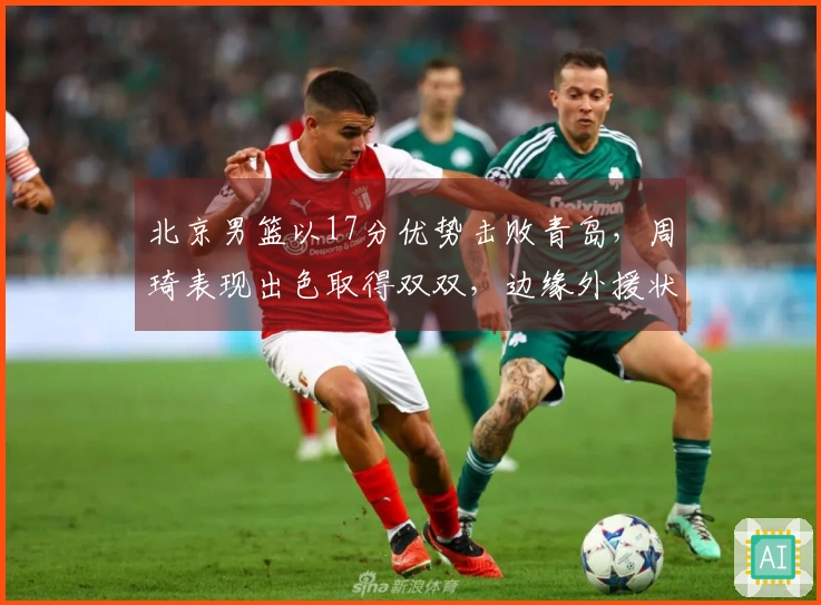 北京男篮以17分优势击败青岛，周琦表现出色取得双双，边缘外援状态回暖