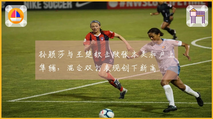 孙颖莎与王楚钦击败张本美和户上隼辅，混合双打表现创下新高