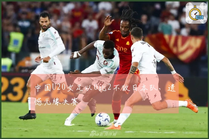 中国U20女足以0比2不敌日本队，遗憾无缘决赛