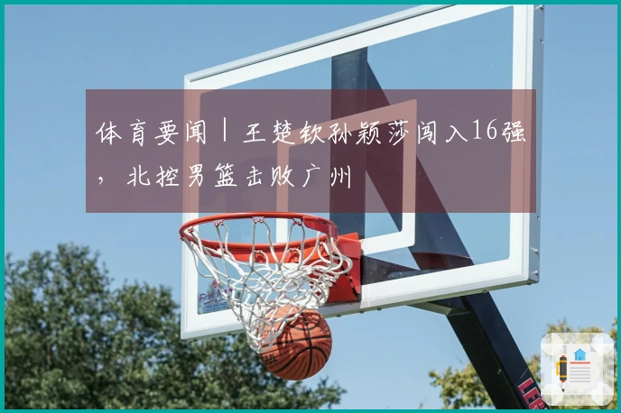 体育要闻｜王楚钦孙颖莎闯入16强，北控男篮击败广州