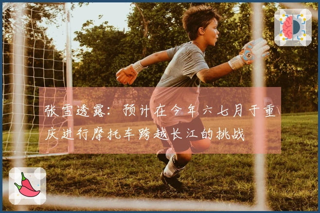 张雪透露：预计在今年六七月于重庆进行摩托车跨越长江的挑战