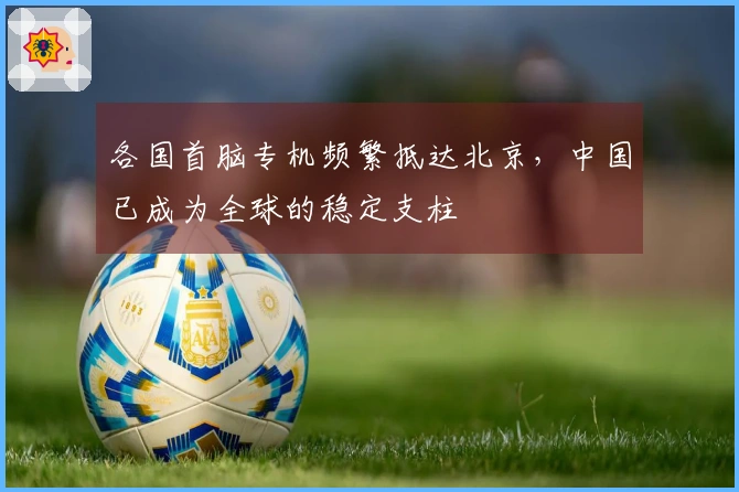 各国首脑专机频繁抵达北京，中国已成为全球的稳定支柱