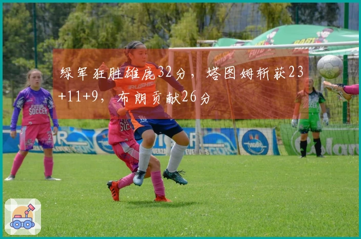 绿军狂胜雄鹿32分，塔图姆斩获23+11+9，布朗贡献26分