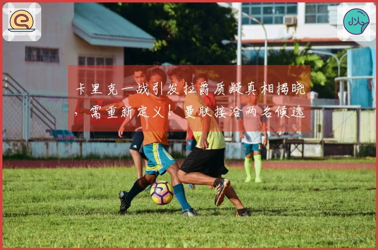 卡里克一战引发拉爵质疑真相揭晓，需重新定义！曼联接洽两名候选人遭拒绝