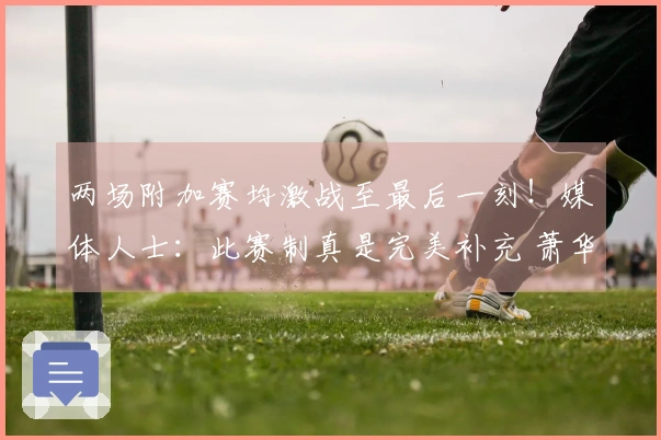 两场附加赛均激战至最后一刻！媒体人士：此赛制真是完美补充 萧华表现优秀
