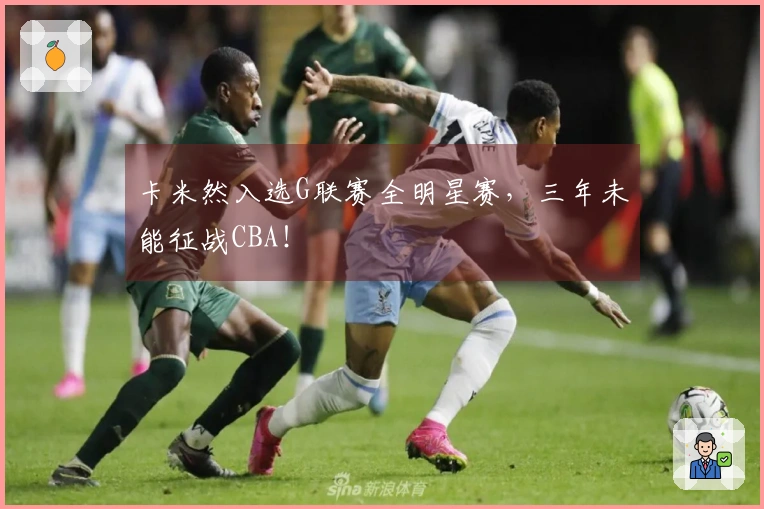 卡米然入选G联赛全明星赛，三年未能征战CBA！