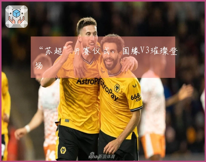 “苏超”开赛仪式，国缘V3璀璨登场