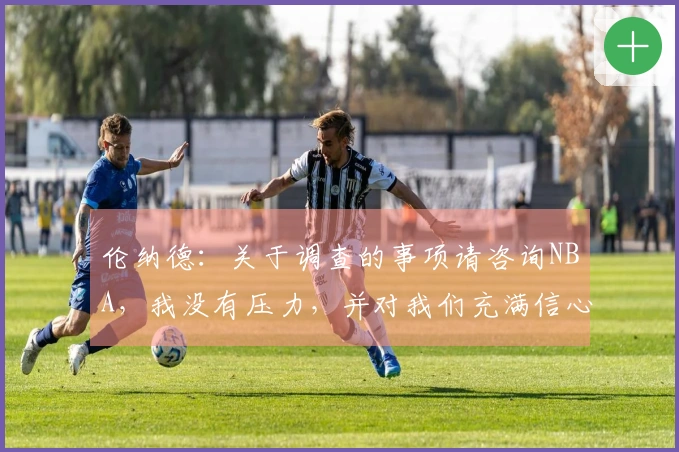 伦纳德：关于调查的事项请咨询NBA，我没有压力，并对我们充满信心