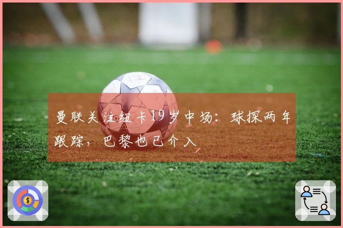 曼联关注纽卡19岁中场：球探两年跟踪，巴黎也已介入