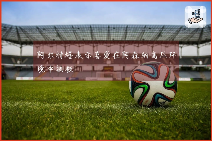 阿尔特塔表示喜爱在阿森纳高压环境中执教