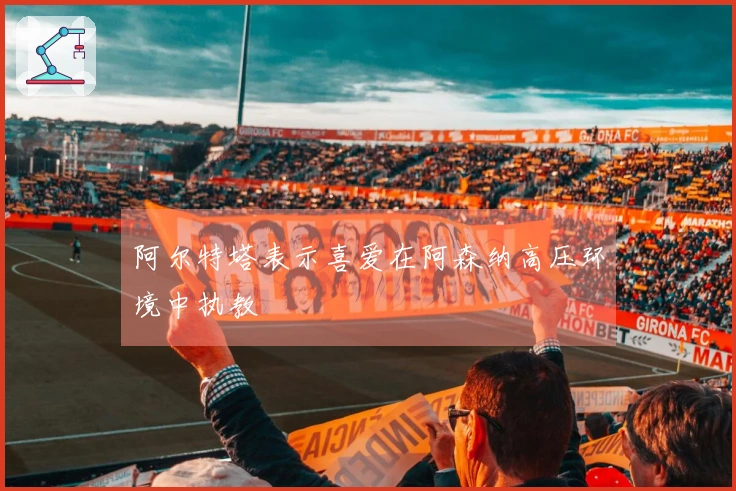 阿尔特塔表示喜爱在阿森纳高压环境中执教