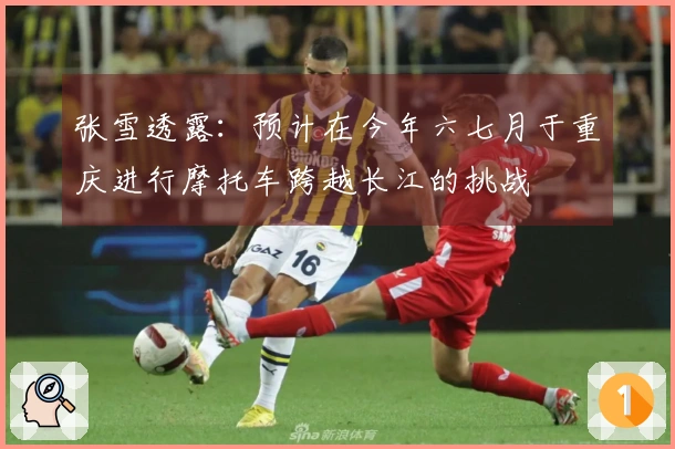 张雪透露：预计在今年六七月于重庆进行摩托车跨越长江的挑战