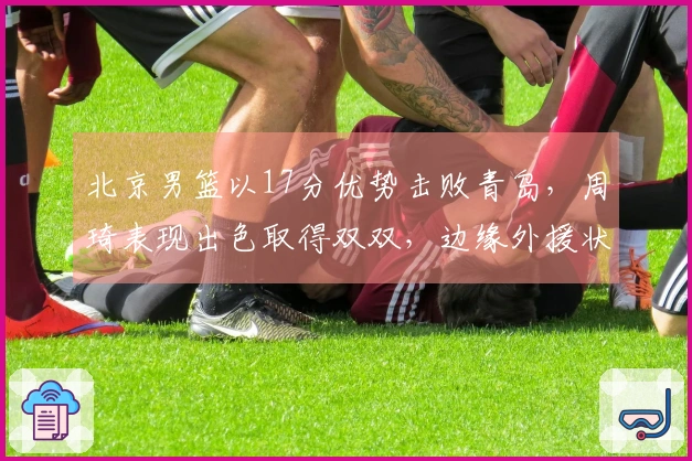北京男篮以17分优势击败青岛，周琦表现出色取得双双，边缘外援状态回暖