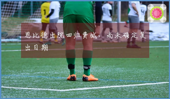 恩比德出院回归费城，尚未确定复出日期