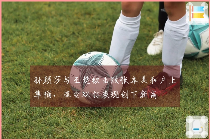 孙颖莎与王楚钦击败张本美和户上隼辅，混合双打表现创下新高