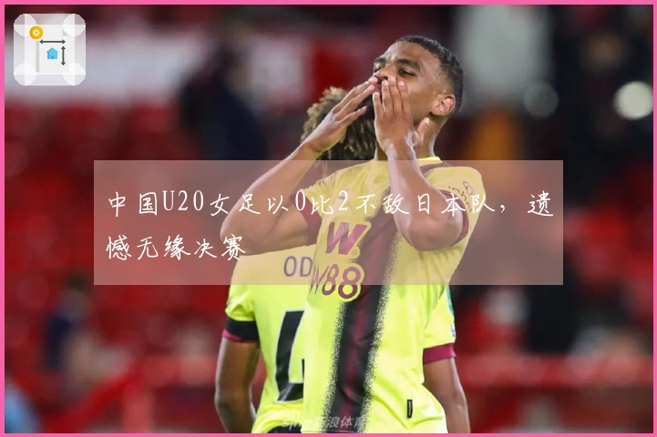 中国U20女足以0比2不敌日本队，遗憾无缘决赛