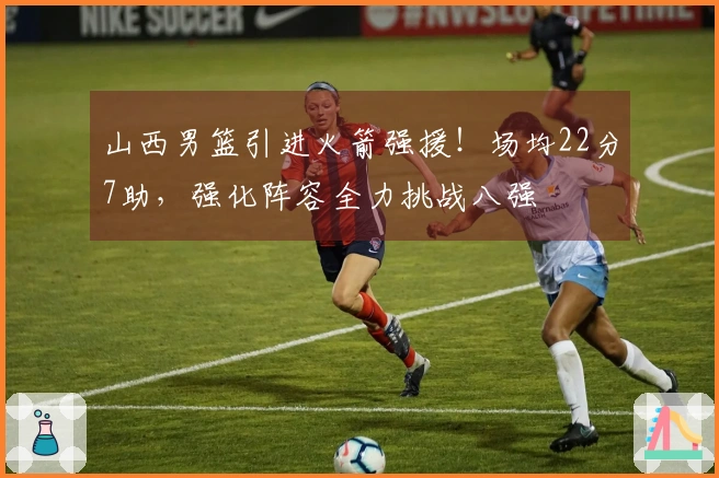 山西男篮引进火箭强援！场均22分7助，强化阵容全力挑战八强