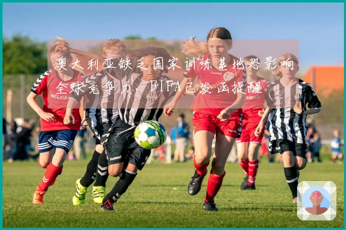 澳大利亚缺乏国家训练基地恐影响全球竞争力，FIFA已发函提醒